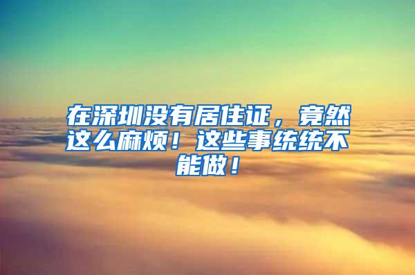 在深圳没有居住证，竟然这么麻烦！这些事统统不能做！