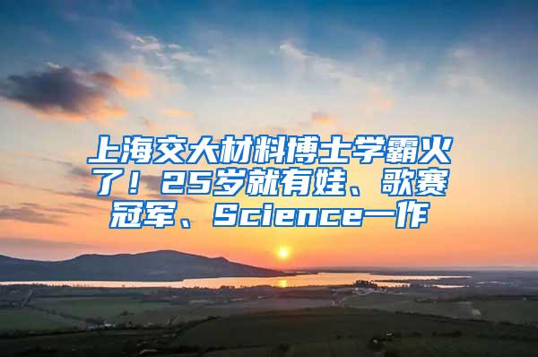 上海交大材料博士学霸火了！25岁就有娃、歌赛冠军、Science一作