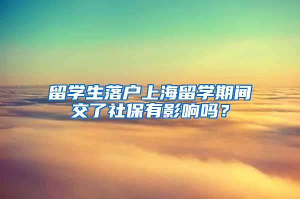 留学生落户上海留学期间交了社保有影响吗？