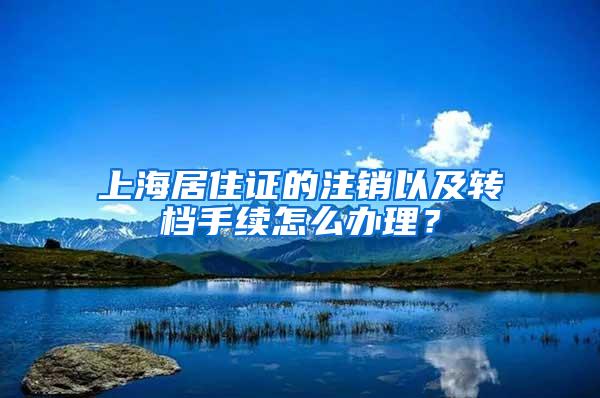 上海居住证的注销以及转档手续怎么办理？