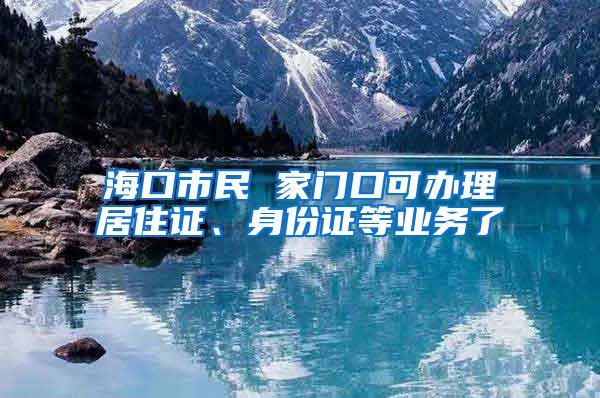 海口市民 家门口可办理居住证、身份证等业务了