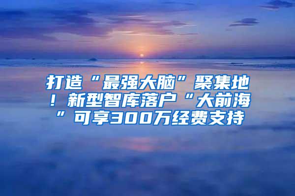 打造“最强大脑”聚集地！新型智库落户“大前海”可享300万经费支持