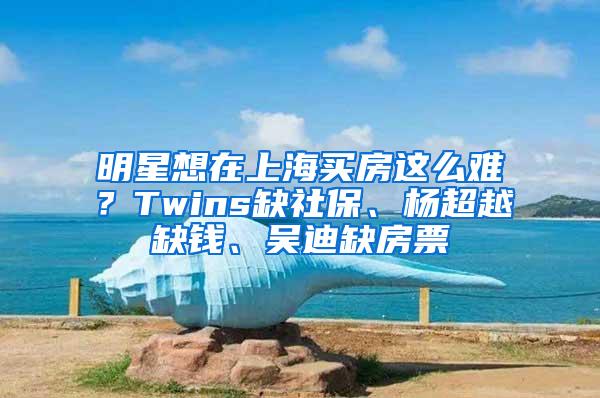 明星想在上海买房这么难？Twins缺社保、杨超越缺钱、吴迪缺房票