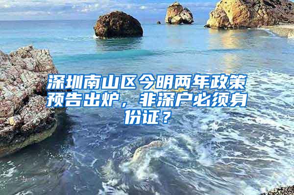 深圳南山区今明两年政策预告出炉，非深户必须身份证？