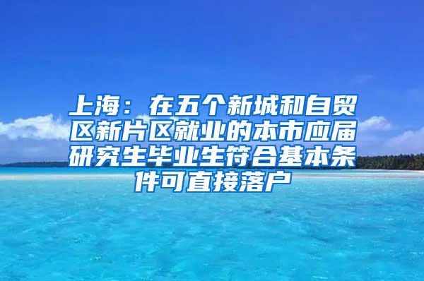 上海：在五个新城和自贸区新片区就业的本市应届研究生毕业生符合基本条件可直接落户