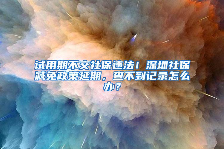 试用期不交社保违法！深圳社保减免政策延期，查不到记录怎么办？