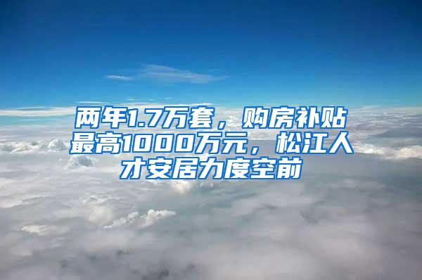 两年1.7万套，购房补贴最高1000万元，松江人才安居力度空前