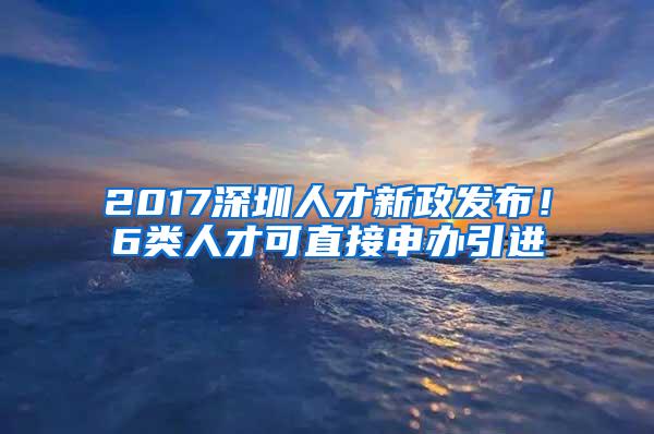 2017深圳人才新政发布！6类人才可直接申办引进