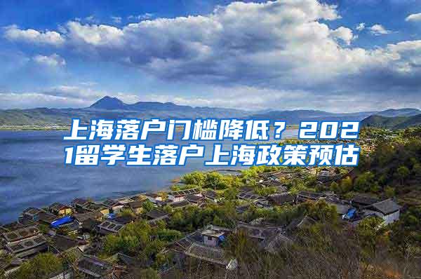 上海落户门槛降低？2021留学生落户上海政策预估