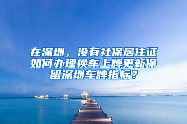 在深圳，没有社保居住证如何办理换车上牌更新保留深圳车牌指标？