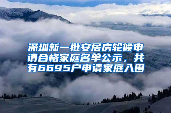 深圳新一批安居房轮候申请合格家庭名单公示，共有6695户申请家庭入围