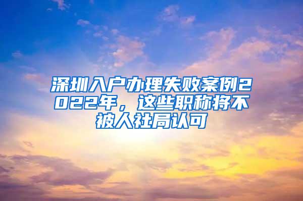 深圳入户办理失败案例2022年，这些职称将不被人社局认可