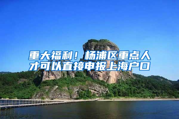 重大福利！杨浦区重点人才可以直接申报上海户口