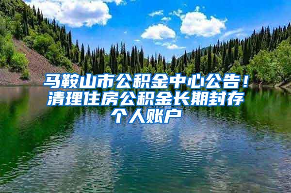 马鞍山市公积金中心公告！清理住房公积金长期封存个人账户