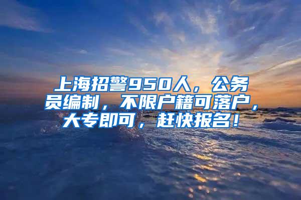 上海招警950人，公务员编制，不限户籍可落户，大专即可，赶快报名！