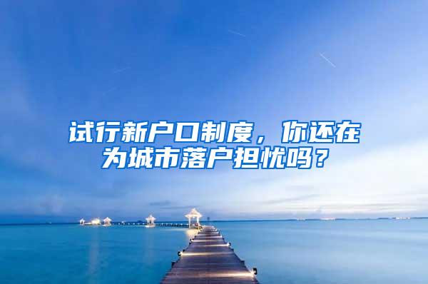 试行新户口制度，你还在为城市落户担忧吗？