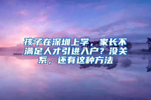 孩子在深圳上学，家长不满足人才引进入户？没关系，还有这种方法