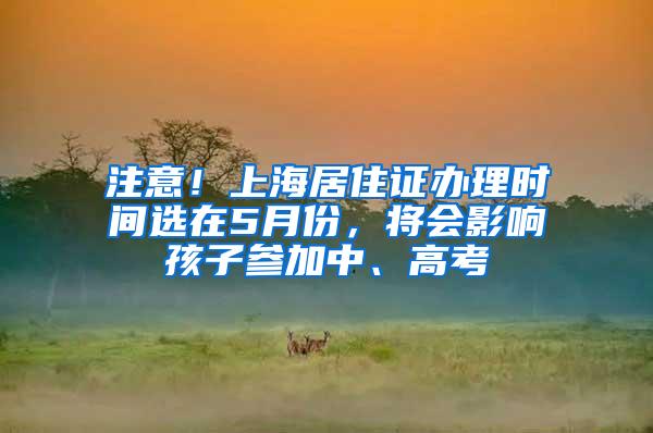 注意！上海居住证办理时间选在5月份，将会影响孩子参加中、高考