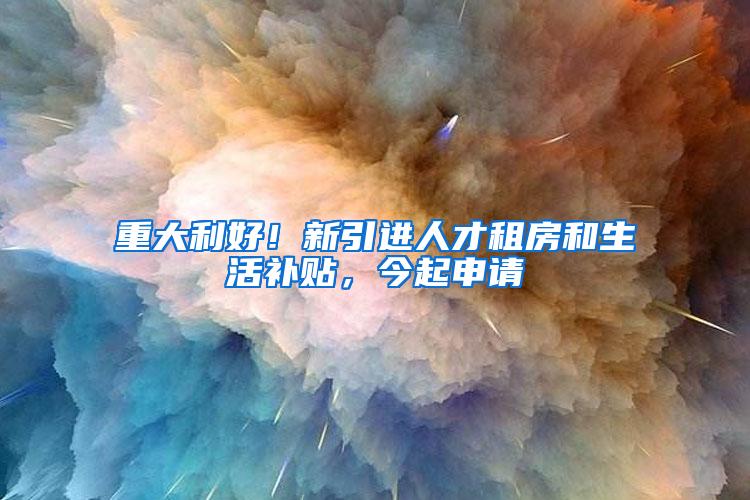 重大利好！新引进人才租房和生活补贴，今起申请