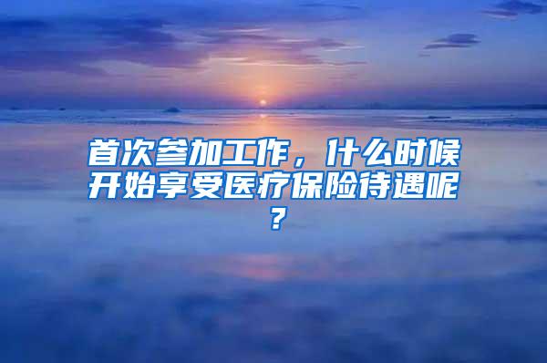 首次参加工作，什么时候开始享受医疗保险待遇呢？