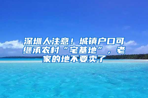 深圳人注意！城镇户口可继承农村“宅基地”，老家的地不要卖了