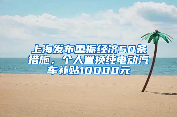 上海发布重振经济50条措施，个人置换纯电动汽车补贴10000元