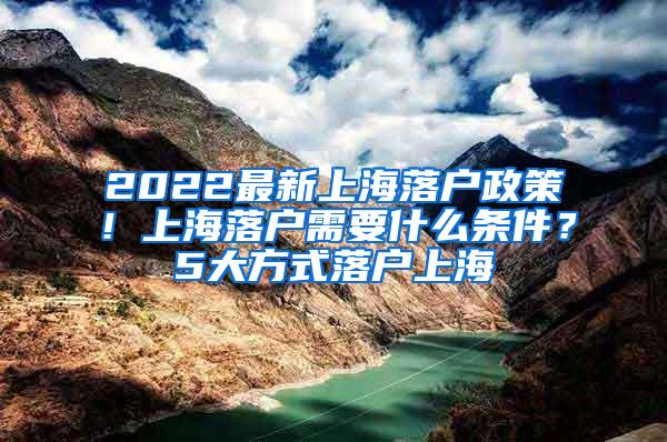 2022最新上海落户政策！上海落户需要什么条件？5大方式落户上海