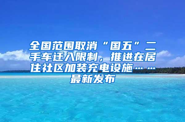 全国范围取消“国五”二手车迁入限制，推进在居住社区加装充电设施……最新发布