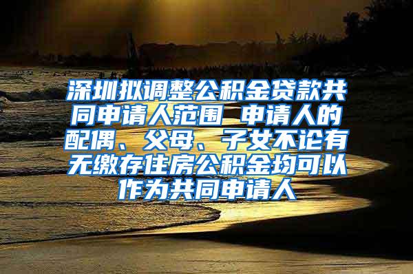 深圳拟调整公积金贷款共同申请人范围 申请人的配偶、父母、子女不论有无缴存住房公积金均可以作为共同申请人