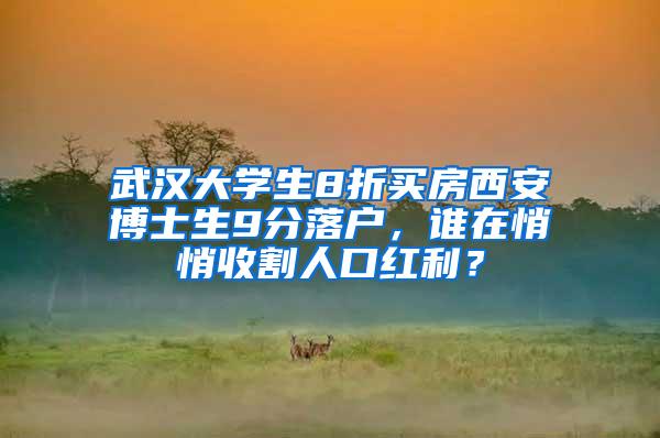 武汉大学生8折买房西安博士生9分落户，谁在悄悄收割人口红利？