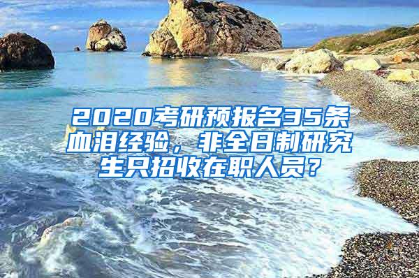 2020考研预报名35条血泪经验，非全日制研究生只招收在职人员？