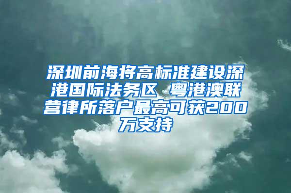 深圳前海将高标准建设深港国际法务区 粤港澳联营律所落户最高可获200万支持