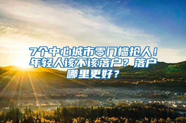 7个中心城市零门槛抢人！年轻人该不该落户？落户哪里更好？