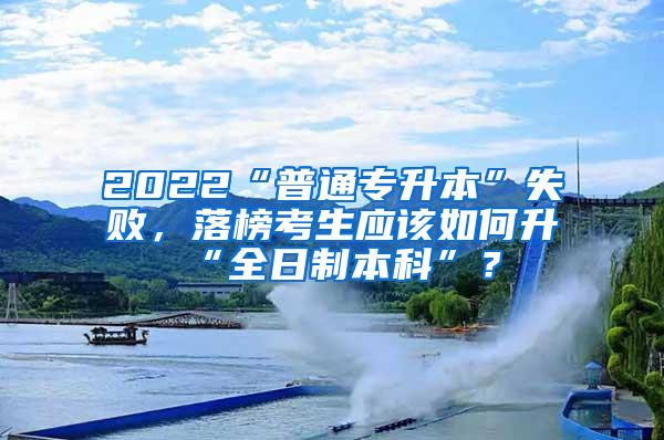 2022“普通专升本”失败，落榜考生应该如何升“全日制本科”？