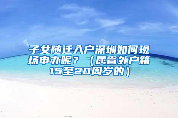 子女随迁入户深圳如何现场申办呢？（属省外户籍15至20周岁的）