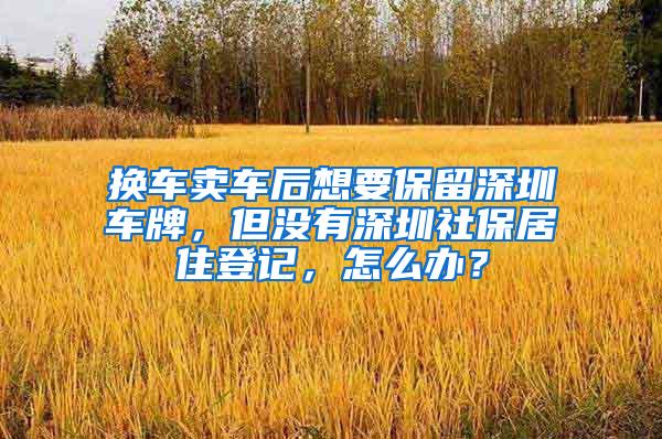 换车卖车后想要保留深圳车牌，但没有深圳社保居住登记，怎么办？