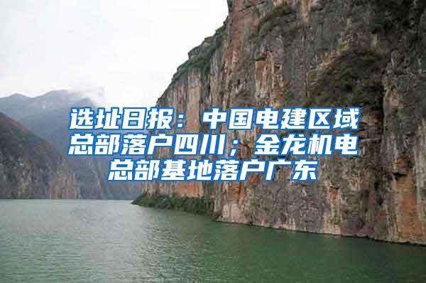 选址日报：中国电建区域总部落户四川；金龙机电总部基地落户广东