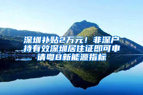 深圳补贴2万元！非深户持有效深圳居住证即可申请粤B新能源指标