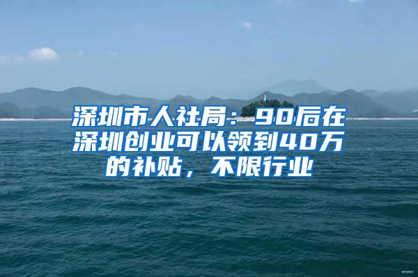 深圳市人社局：90后在深圳创业可以领到40万的补贴，不限行业