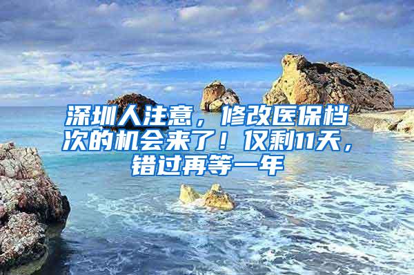 深圳人注意，修改医保档次的机会来了！仅剩11天，错过再等一年