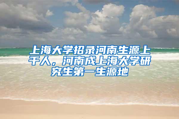 上海大学招录河南生源上千人，河南成上海大学研究生第一生源地