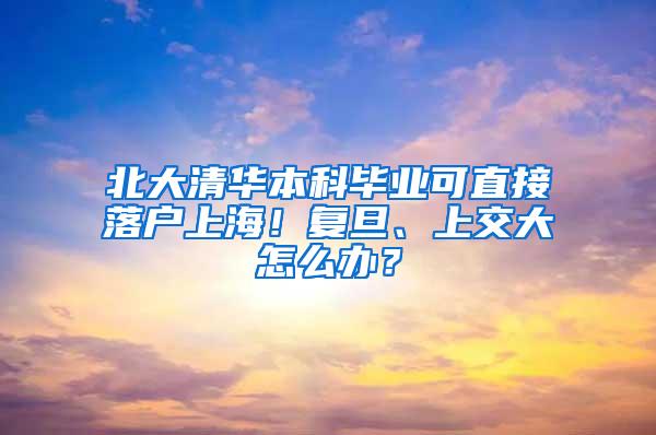 北大清华本科毕业可直接落户上海！复旦、上交大怎么办？