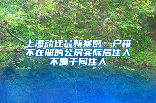 上海动迁最新案例：户籍不在册的公房实际居住人不属于同住人