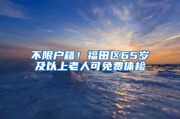 不限户籍！福田区65岁及以上老人可免费体检