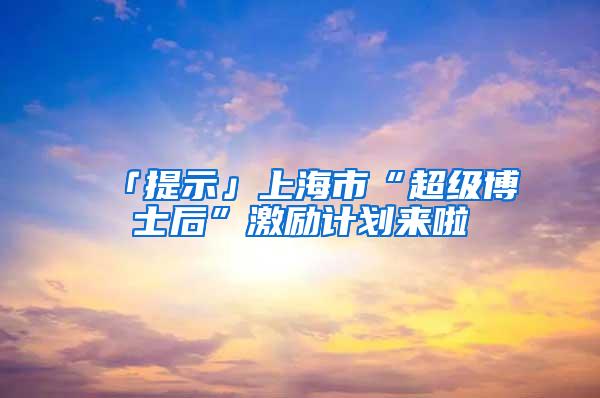 「提示」上海市“超级博士后”激励计划来啦