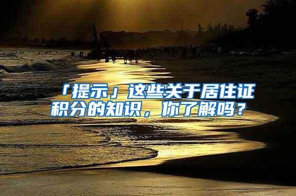 「提示」这些关于居住证积分的知识，你了解吗？