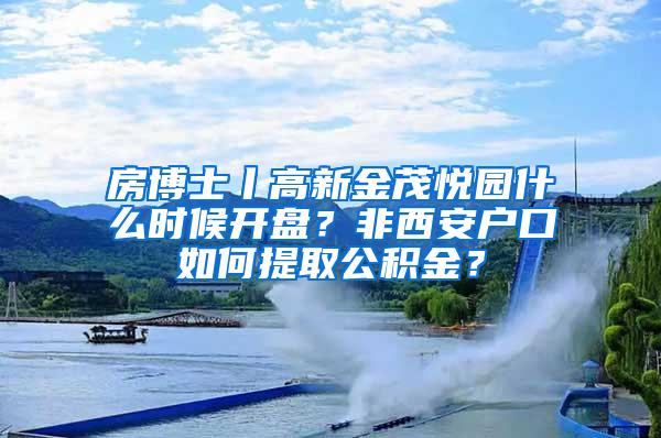 房博士丨高新金茂悦园什么时候开盘？非西安户口如何提取公积金？