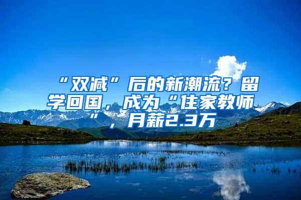 “双减”后的新潮流？留学回国，成为“住家教师”，月薪2.3万