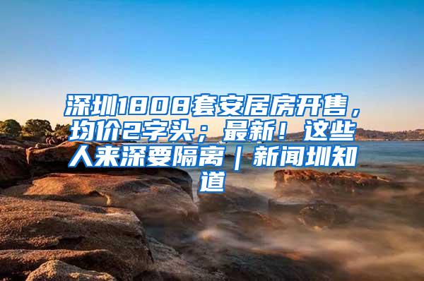 深圳1808套安居房开售，均价2字头；最新！这些人来深要隔离｜新闻圳知道