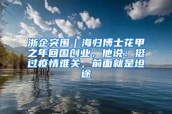 浙企突围｜海归博士花甲之年回国创业，他说：挺过疫情难关，前面就是坦途